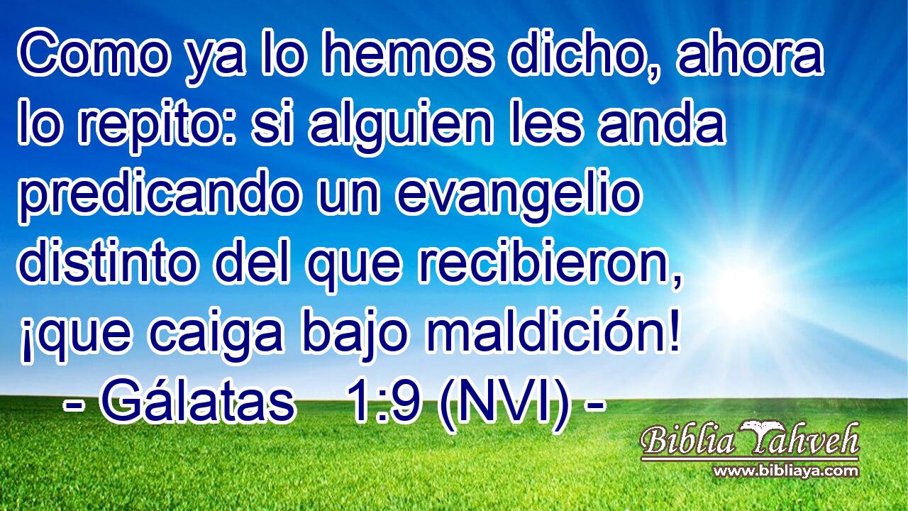  Como ya lo hemos dicho, ahora lo repito: si alguien les anda predicando un evangelio distinto del que recibieron, ¡que caiga bajo maldición! 