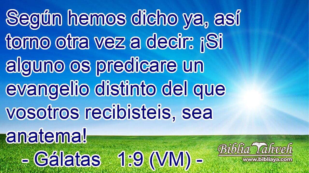  Según hemos dicho ya, así torno otra vez a decir: ¡Si alguno os predicare un evangelio distinto del que vosotros recibisteis, sea anatema! 