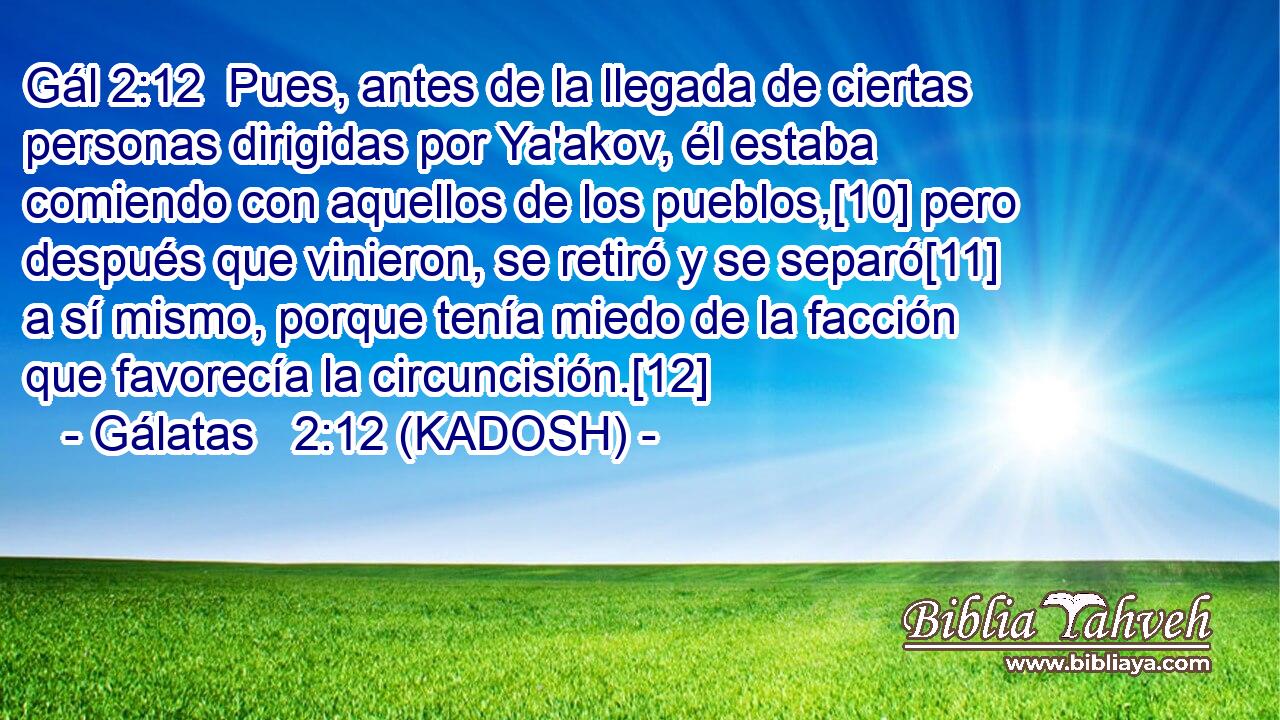  Pues, antes de la llegada de ciertas personas dirigidas por Ya'akov, él estaba comiendo con aquellos de los pueblos,[10] pero después que vinieron, se retiró y se separó[11] a sí mismo, porque tenía miedo de la facción que favorecía la circuncisión.[12] 
