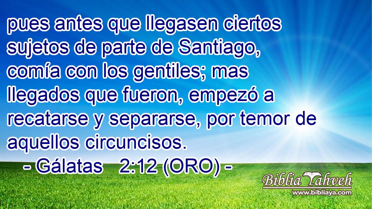  pues antes que llegasen ciertos sujetos de parte de Santiago, comía con los gentiles; mas llegados que fueron, empezó a recatarse y separarse, por temor de aquellos circuncisos. 