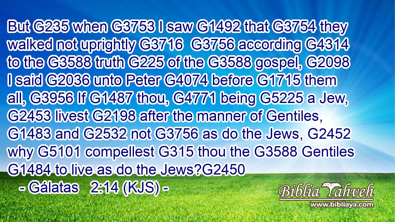 But G235 when G3753 I saw G1492 that G3754 they walked not uprightly G3716  G3756 according G4314 to the G3588 truth G225 of the G3588 gospel, G2098 I said G2036 unto Peter G4074 before G1715 them all, G3956 If G1487 thou, G4771 being G5225 a Jew, G2453 livest G2198 after the manner of Gentiles, G1483 and G2532 not G3756 as do the Jews, G2452 why G5101 compellest G315 thou the G3588 Gentiles G1484 to live as do the Jews?G2450