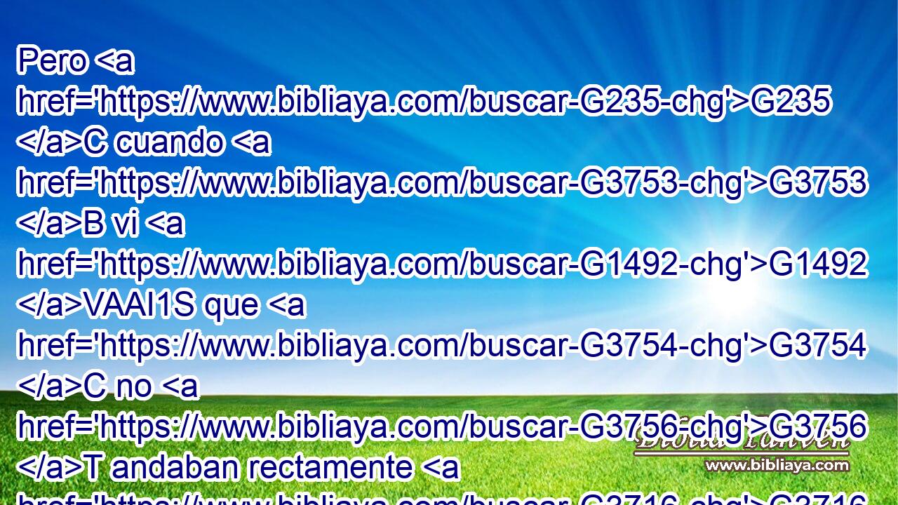Pero G235 C cuando G3753 B vi G1492 VAAI1S que G3754 C no G3756 T andaban rectamente G3716 VPAI3P conforme G4314 P a la G3588 DASF verdad G225 NASF del G3588 DGSN evangelio, G2098 NGSN dije G2036 VAAI1S a G3588 DDSM Pedro G4074 NDSM delante G1715 P de todos: G3956 JGPM Si G1487 C tú, G4771 RP2NS siendo G5225 VPAP-SNM judío, G2453 JNSM vives G2198 VPAI2S como los gentiles G1483 B y G2532 C no G3756 T como judío, G2452 B ¿por G5101 RI-ASN qué obligas G315 VPAI2