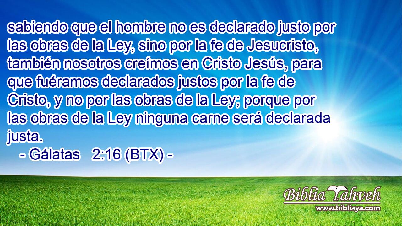 sabiendo que el hombre no es declarado justo por las obras de la Ley, sino por la fe de Jesucristo, también nosotros creímos en Cristo Jesús, para que fuéramos declarados justos por la fe de Cristo, y no por las obras de la Ley; porque por las obras de la Ley ninguna carne será declarada justa.
