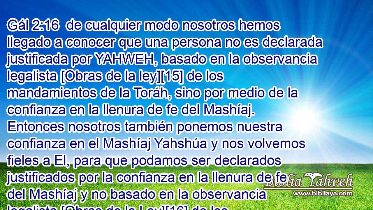  de cualquier modo nosotros hemos llegado a conocer que una persona no es declarada justificada por YAHWEH, basado en la observancia legalista [Obras de la ley][15] de los mandamientos de la Toráh, sino por medio de la confianza en la llenura de fe del Mashíaj. Entonces nosotros también ponemos nuestra confianza en el Mashíaj Yahshúa y nos volvemos fieles a El, para que podamos ser declarados justificados por la confianza en la llenura de fe del Mashíaj y no basado en la observancia legalista [Obras de la Ley][16] de los mandamientos de la Toráh. Por cuanto basado en la observancia legalista [Obras de la Ley] de los mandamientos de la Toráh nadie será declarado justificado.'[Sal 143:2] 