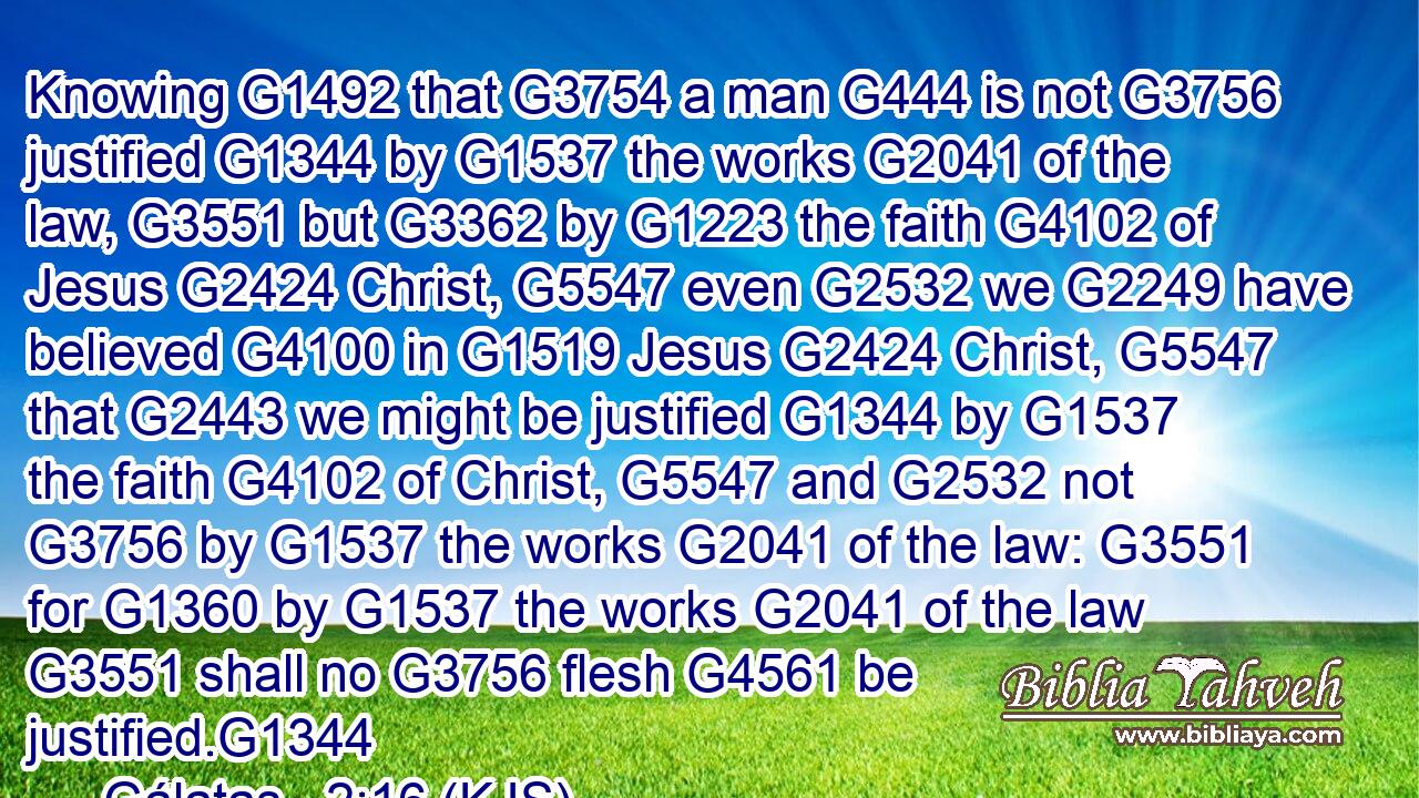 Knowing G1492 that G3754 a man G444 is not G3756 justified G1344 by G1537 the works G2041 of the law, G3551 but G3362 by G1223 the faith G4102 of Jesus G2424 Christ, G5547 even G2532 we G2249 have believed G4100 in G1519 Jesus G2424 Christ, G5547 that G2443 we might be justified G1344 by G1537 the faith G4102 of Christ, G5547 and G2532 not G3756 by G1537 the works G2041 of the law: G3551 for G1360 by G1537 the works G2041 of the law G3551 shall no G3756 flesh G4561 be justified.G1344