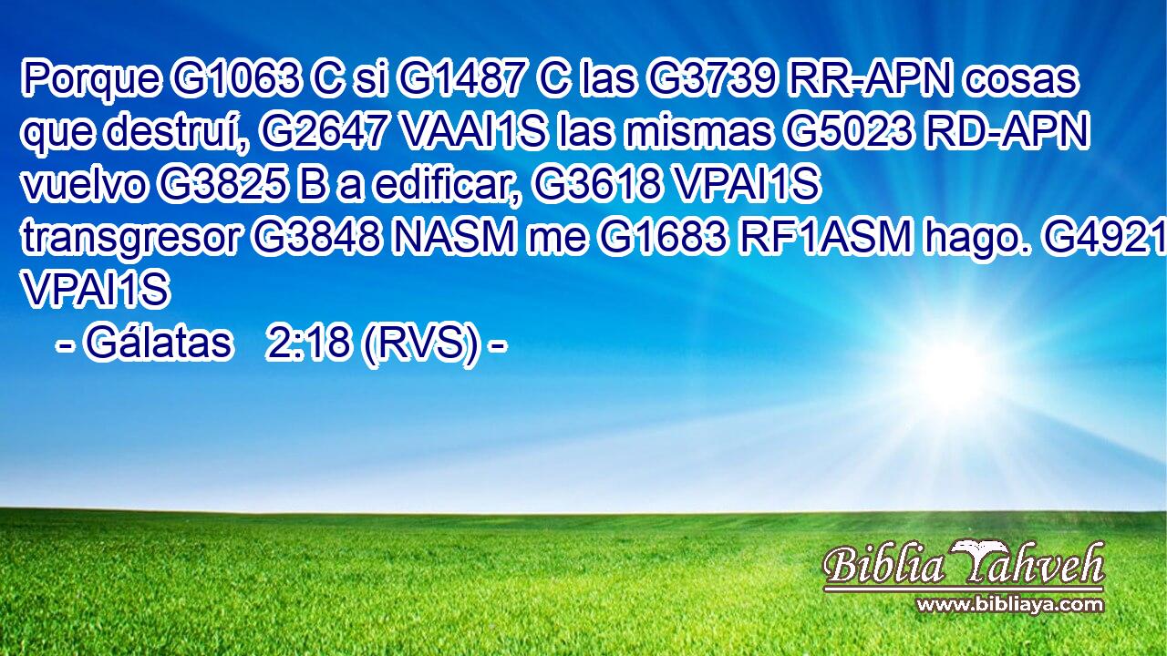 Porque G1063 C si G1487 C las G3739 RR-APN cosas que destruí, G2647 VAAI1S las mismas G5023 RD-APN vuelvo G3825 B a edificar, G3618 VPAI1S transgresor G3848 NASM me G1683 RF1ASM hago. G4921 VPAI1S 