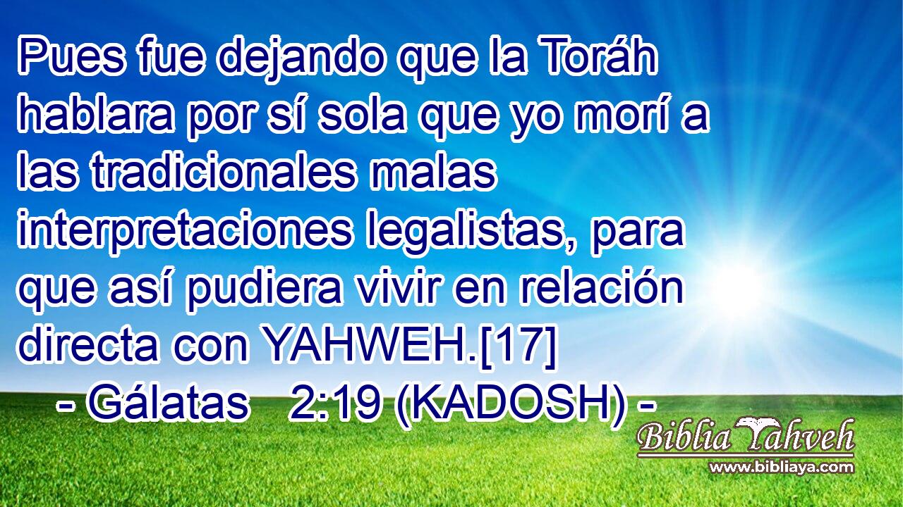 Pues fue dejando que la Toráh hablara por sí sola que yo morí a las tradicionales malas interpretaciones legalistas, para que así pudiera vivir en relación directa con YAHWEH.[17] 