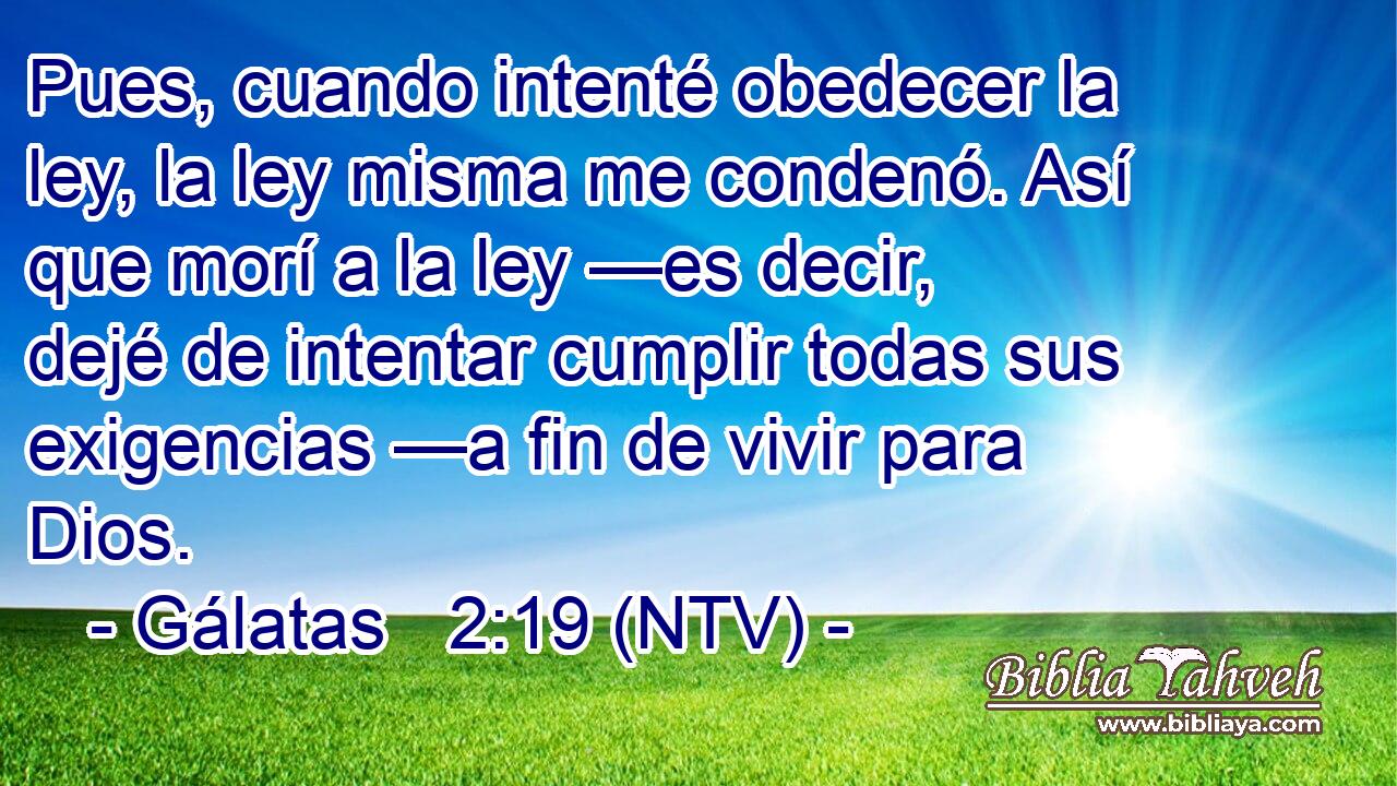 Pues, cuando intenté obedecer la ley, la ley misma me condenó. Así que morí a la ley —es decir, dejé de intentar cumplir todas sus exigencias —a fin de vivir para Dios.