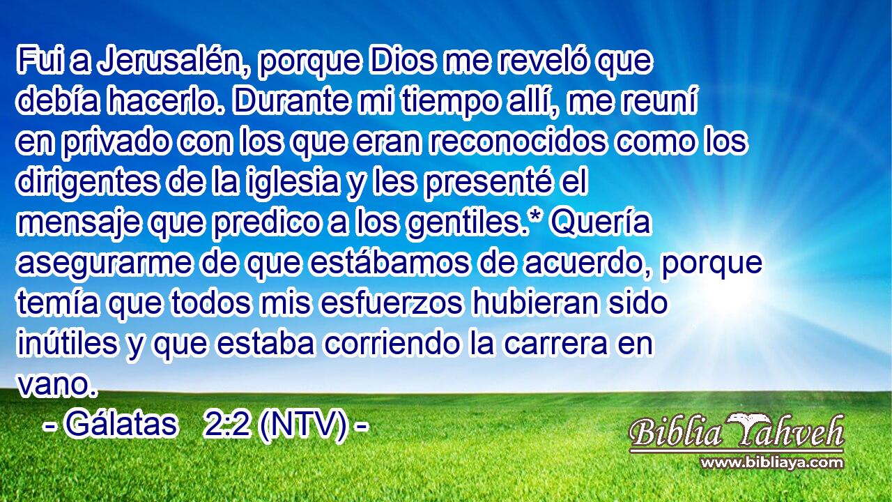 Fui a Jerusalén, porque Dios me reveló que debía hacerlo. Durante mi tiempo allí, me reuní en privado con los que eran reconocidos como los dirigentes de la iglesia y les presenté el mensaje que predico a los gentiles.* Quería asegurarme de que estábamos de acuerdo, porque temía que todos mis esfuerzos hubieran sido inútiles y que estaba corriendo la carrera en vano.