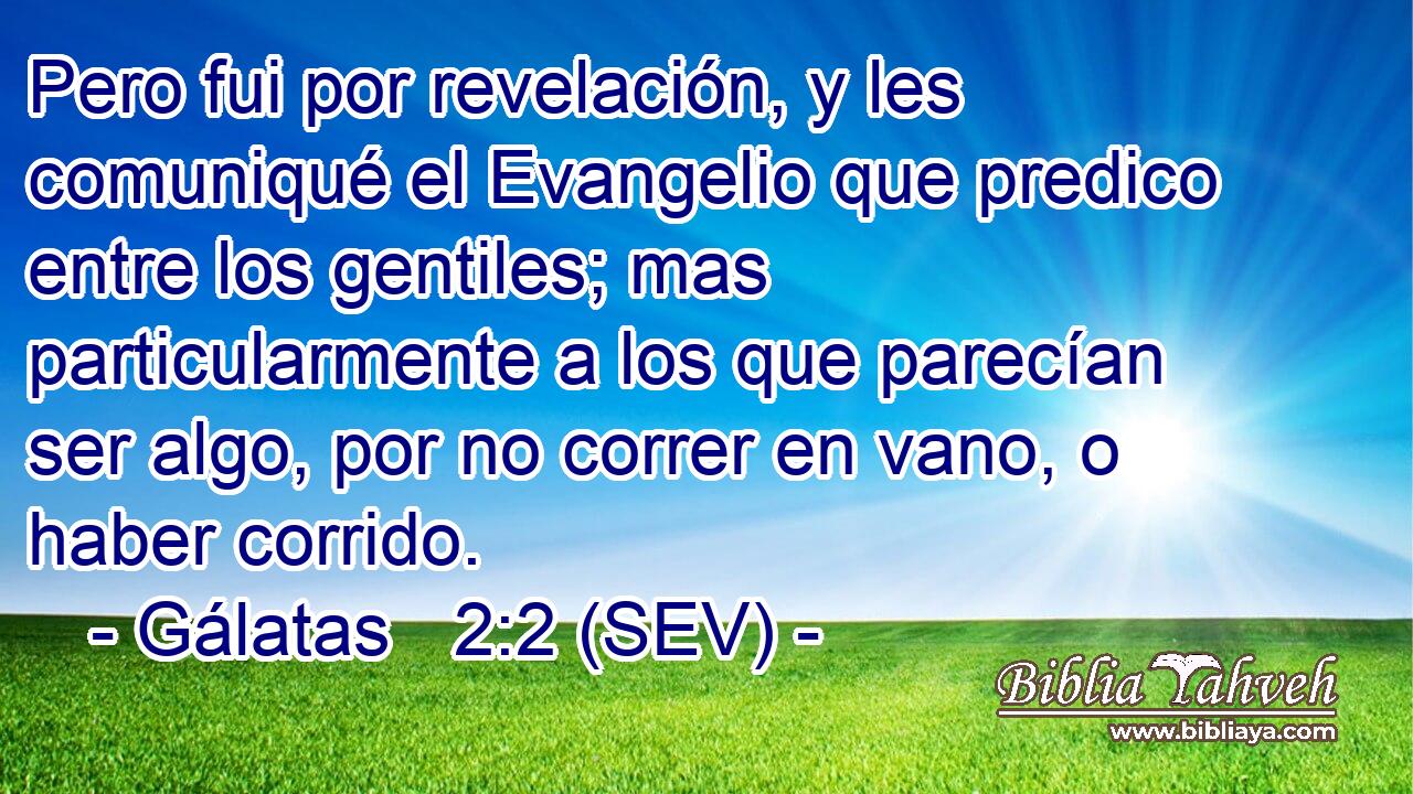 Pero fui por revelación, y les comuniqué el Evangelio que predico entre los gentiles; mas particularmente a los que parecían ser algo, por no correr en vano, o haber corrido.