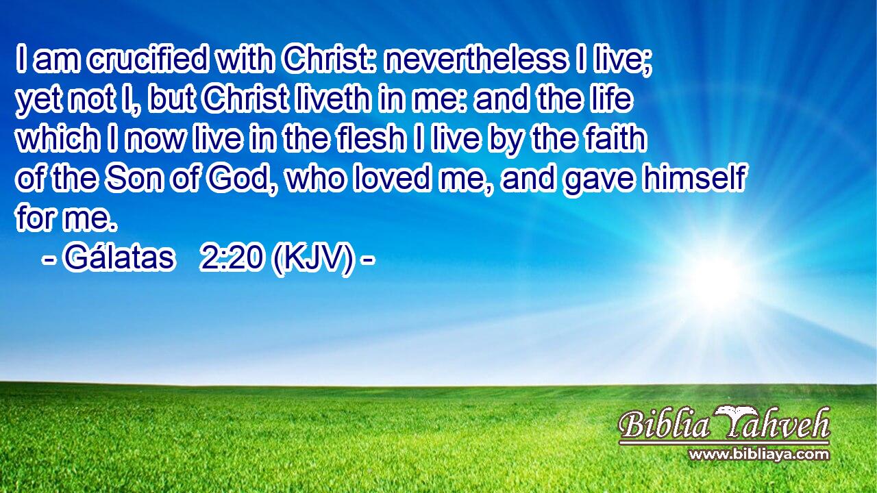 I am crucified with Christ: nevertheless I live; yet not I, but Christ liveth in me: and the life which I now live in the flesh I live by the faith of the Son of God, who loved me, and gave himself for me.