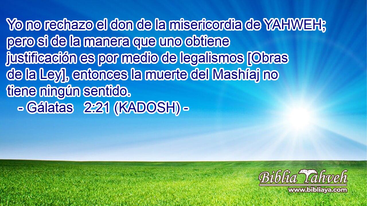  Yo no rechazo el don de la misericordia de YAHWEH; pero si de la manera que uno obtiene justificación es por medio de legalismos [Obras de la Ley], entonces la muerte del Mashíaj no tiene ningún sentido. 