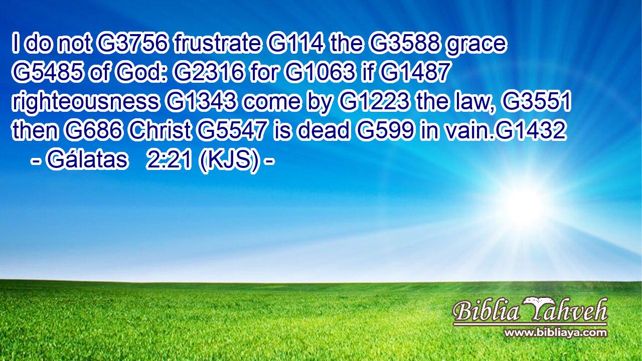 I do not G3756 frustrate G114 the G3588 grace G5485 of God: G2316 for G1063 if G1487 righteousness G1343 come by G1223 the law, G3551 then G686 Christ G5547 is dead G599 in vain.G1432