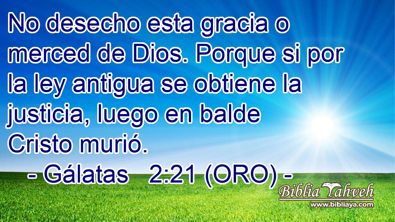 No desecho esta gracia o merced de Dios. Porque si por la ley antigua se obtiene la justicia, luego en balde Cristo murió. 