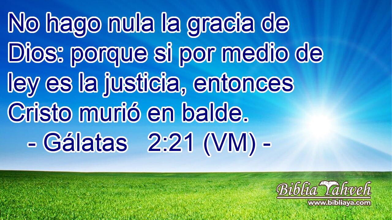  No hago nula la gracia de Dios: porque si por medio de ley es la justicia, entonces Cristo murió en balde. 