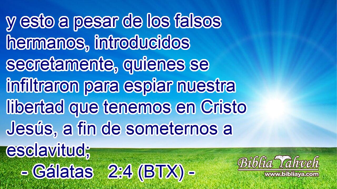 y esto a pesar de los falsos hermanos, introducidos secretamente, quienes se infiltraron para espiar nuestra libertad que tenemos en Cristo Jesús, a fin de someternos a esclavitud;
