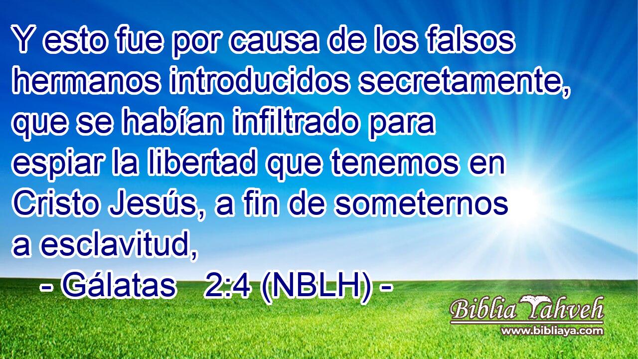  Y esto fue por causa de los falsos hermanos introducidos secretamente, que se habían infiltrado para espiar la libertad que tenemos en Cristo Jesús, a fin de someternos a esclavitud, 