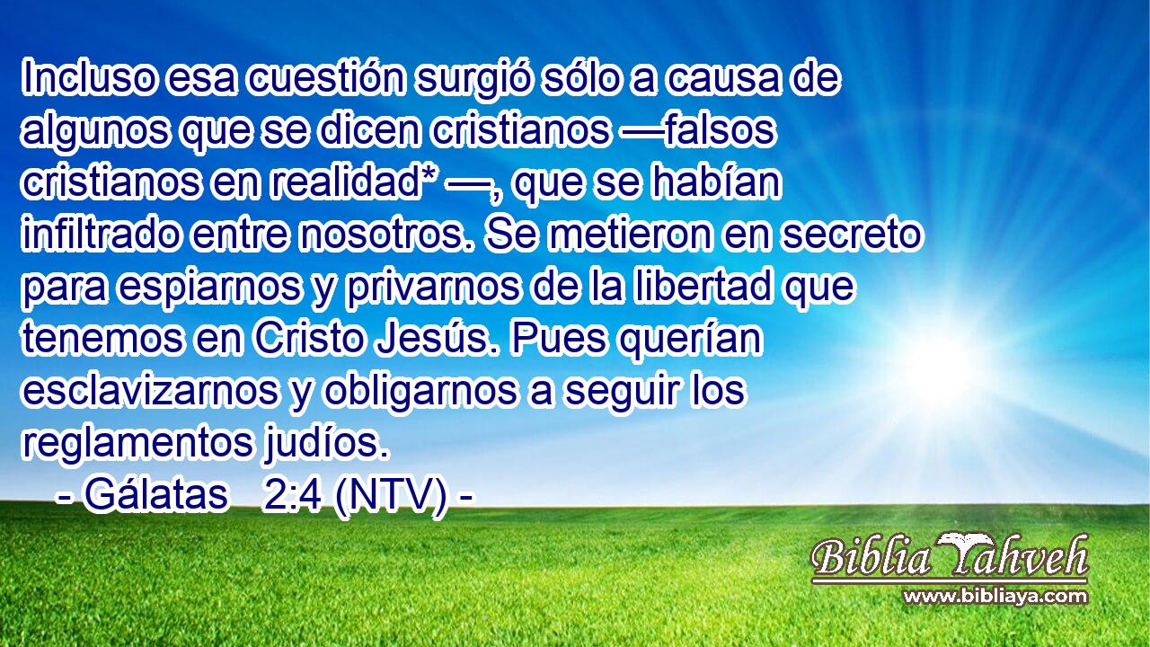 Incluso esa cuestión surgió sólo a causa de algunos que se dicen cristianos —falsos cristianos en realidad* —, que se habían infiltrado entre nosotros. Se metieron en secreto para espiarnos y privarnos de la libertad que tenemos en Cristo Jesús. Pues querían esclavizarnos y obligarnos a seguir los reglamentos judíos.