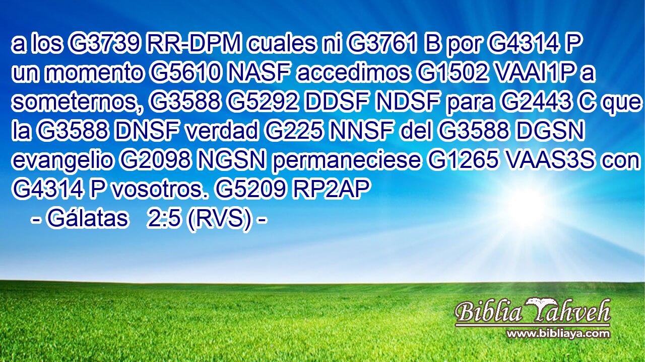 a los G3739 RR-DPM cuales ni G3761 B por G4314 P un momento G5610 NASF accedimos G1502 VAAI1P a someternos, G3588 G5292 DDSF NDSF para G2443 C que la G3588 DNSF verdad G225 NNSF del G3588 DGSN evangelio G2098 NGSN permaneciese G1265 VAAS3S con G4314 P vosotros. G5209 RP2AP 