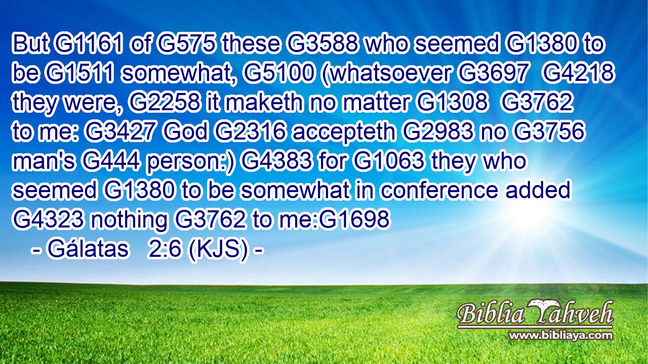 But G1161 of G575 these G3588 who seemed G1380 to be G1511 somewhat, G5100 (whatsoever G3697  G4218 they were, G2258 it maketh no matter G1308  G3762 to me: G3427 God G2316 accepteth G2983 no G3756 man's G444 person:) G4383 for G1063 they who seemed G1380 to be somewhat in conference added G4323 nothing G3762 to me:G1698