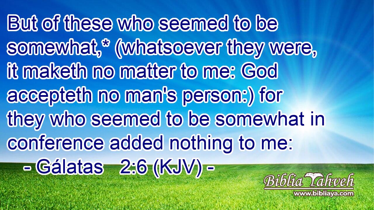 But of these who seemed to be somewhat,* (whatsoever they were, it maketh no matter to me: God accepteth no man's person:) for they who seemed to be somewhat in conference added nothing to me:
