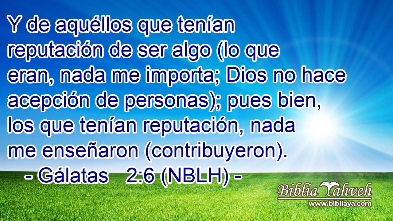  Y de aquéllos que tenían reputación de ser algo (lo que eran, nada me importa; Dios no hace acepción de personas); pues bien, los que tenían reputación, nada me enseñaron (contribuyeron). 