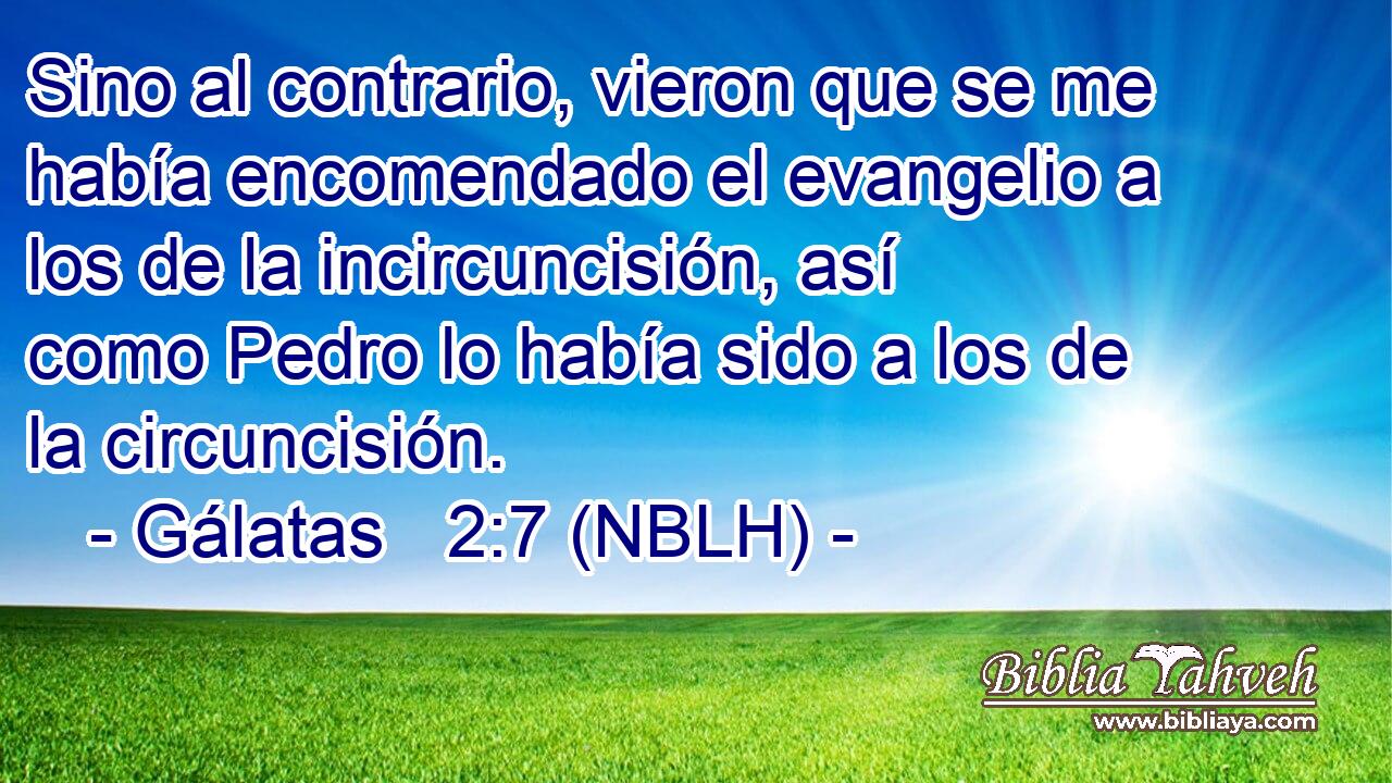  Sino al contrario, vieron que se me había encomendado el evangelio a los de la incircuncisión, así como Pedro lo había sido a los de la circuncisión. 