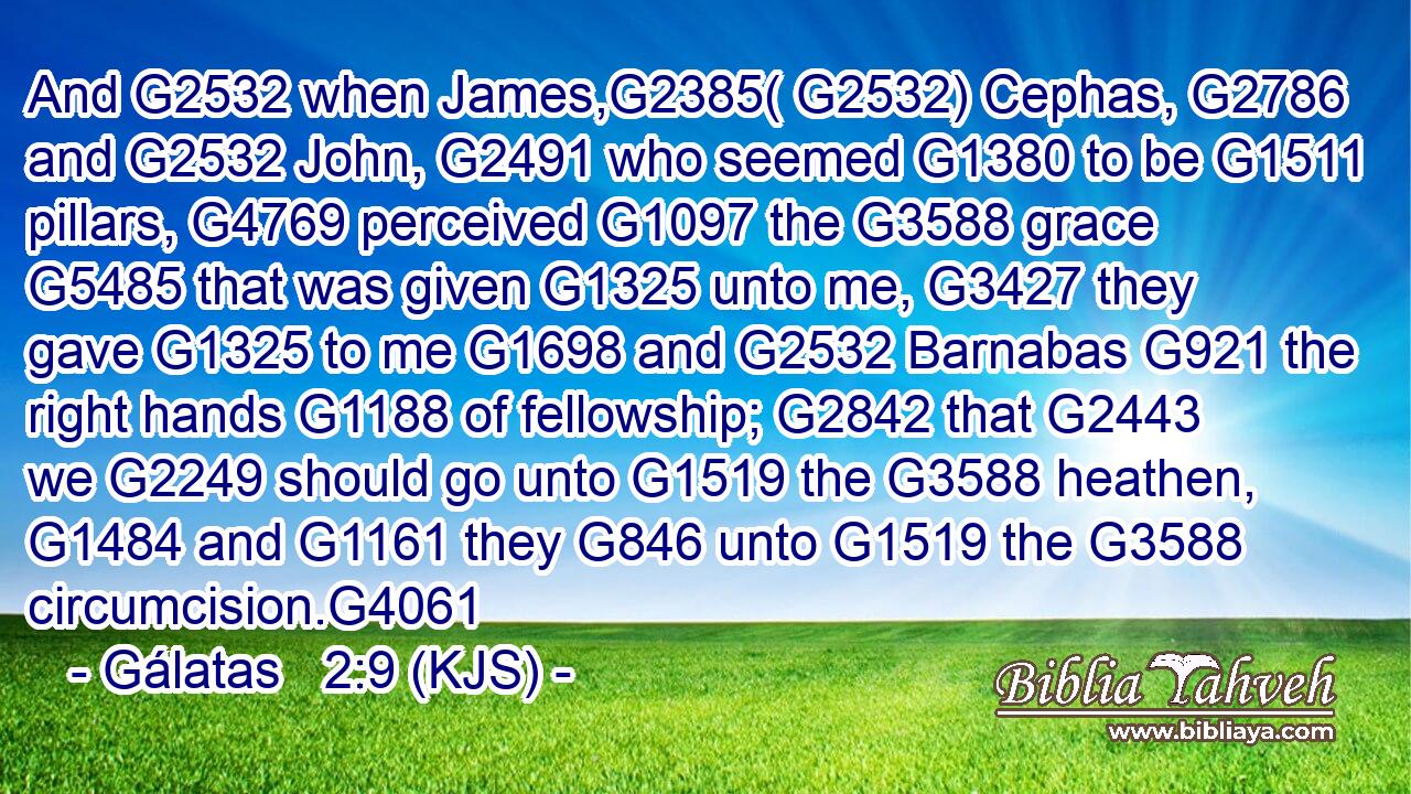 And G2532 when James,G2385( G2532) Cephas, G2786 and G2532 John, G2491 who seemed G1380 to be G1511 pillars, G4769 perceived G1097 the G3588 grace G5485 that was given G1325 unto me, G3427 they gave G1325 to me G1698 and G2532 Barnabas G921 the right hands G1188 of fellowship; G2842 that G2443 we G2249 should go unto G1519 the G3588 heathen, G1484 and G1161 they G846 unto G1519 the G3588 circumcision.G4061