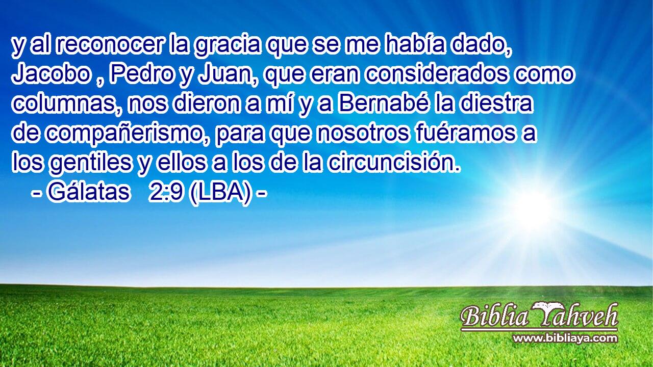 y al reconocer la gracia que se me había dado, Jacobo , Pedro y Juan, que eran considerados como columnas, nos dieron a mí y a Bernabé la diestra de compañerismo, para que nosotros fuéramos a los gentiles y ellos a los de la circuncisión.