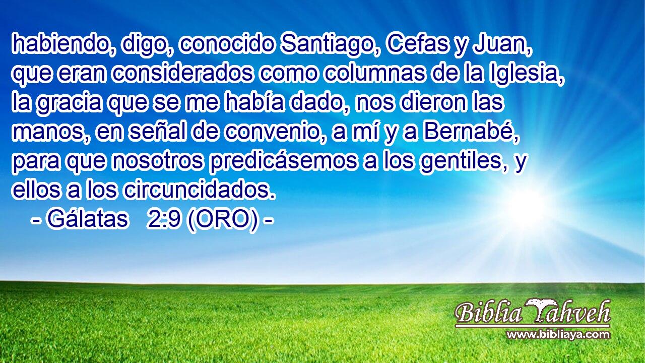  habiendo, digo, conocido Santiago, Cefas y Juan, que eran considerados como columnas de la Iglesia, la gracia que se me había dado, nos dieron las manos, en señal de convenio, a mí y a Bernabé, para que nosotros predicásemos a los gentiles, y ellos a los circuncidados. 