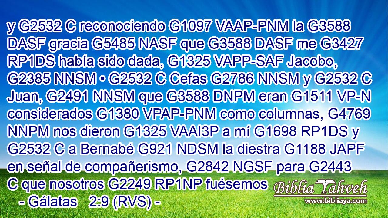 y G2532 C reconociendo G1097 VAAP-PNM la G3588 DASF gracia G5485 NASF que G3588 DASF me G3427 RP1DS había sido dada, G1325 VAPP-SAF Jacobo, G2385 NNSM • G2532 C Cefas G2786 NNSM y G2532 C Juan, G2491 NNSM que G3588 DNPM eran G1511 VP-N considerados G1380 VPAP-PNM como columnas, G4769 NNPM nos dieron G1325 VAAI3P a mí G1698 RP1DS y G2532 C a Bernabé G921 NDSM la diestra G1188 JAPF en señal de compañerismo, G2842 NGSF para G2443 C que nosotros G2249 RP1NP fuésemos 
