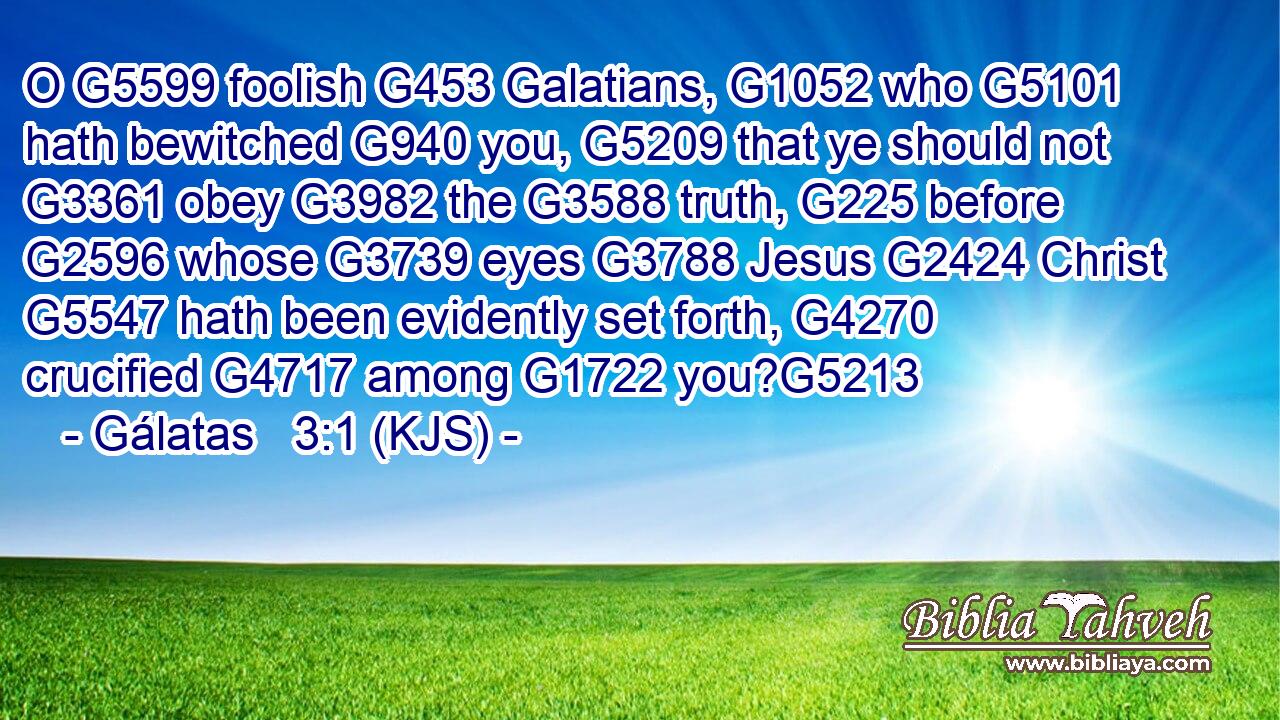 O G5599 foolish G453 Galatians, G1052 who G5101 hath bewitched G940 you, G5209 that ye should not G3361 obey G3982 the G3588 truth, G225 before G2596 whose G3739 eyes G3788 Jesus G2424 Christ G5547 hath been evidently set forth, G4270 crucified G4717 among G1722 you?G5213