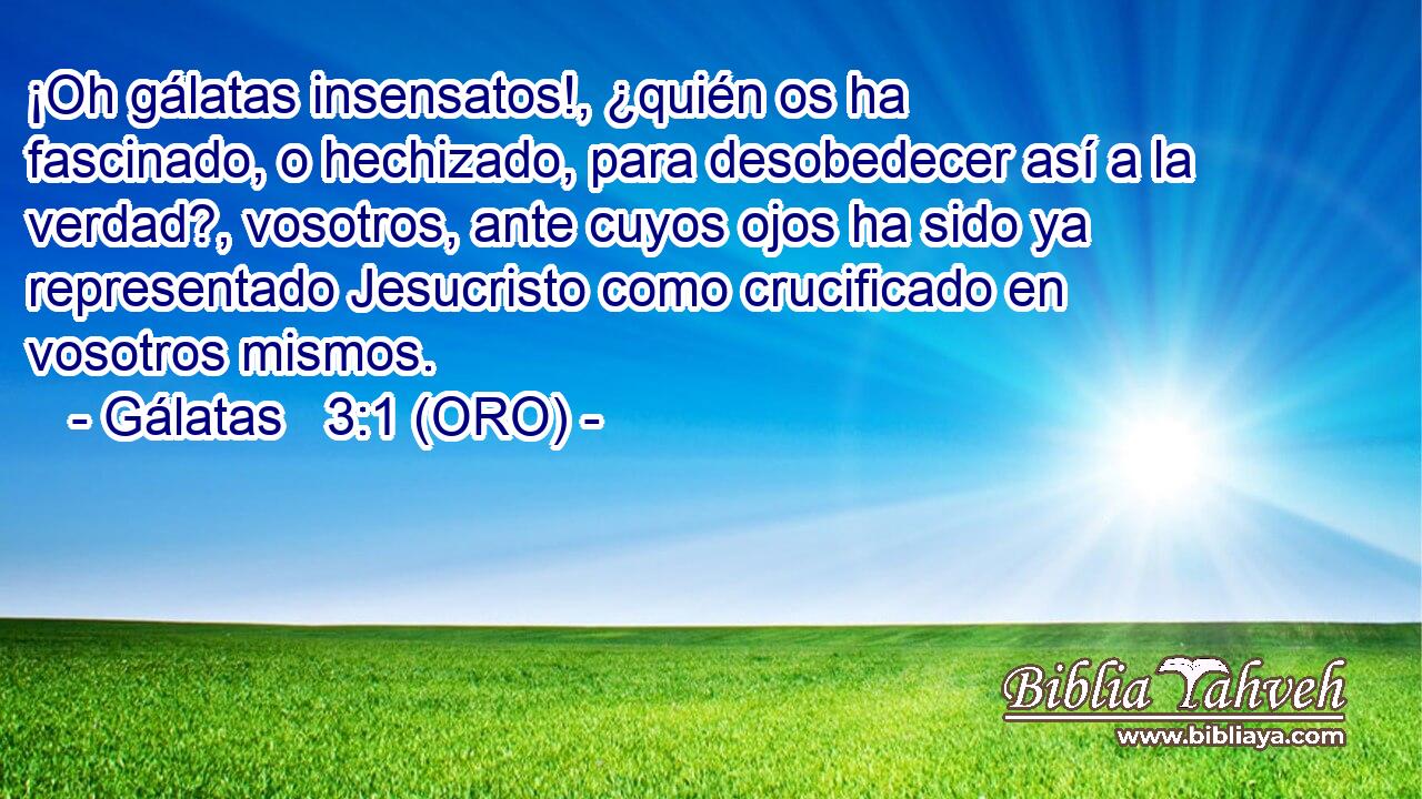 ¡Oh gálatas insensatos!, ¿quién os ha fascinado, o hechizado, para desobedecer así a la verdad?, vosotros, ante cuyos ojos ha sido ya representado Jesucristo como crucificado en vosotros mismos. 