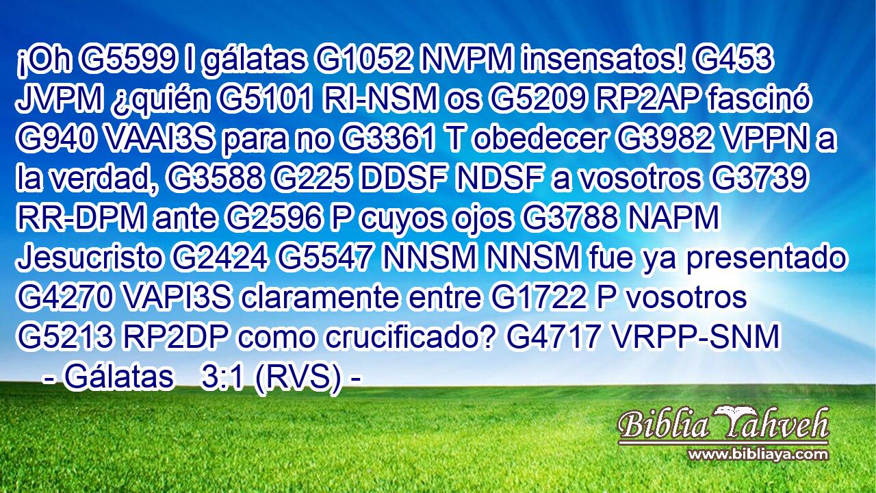 ¡Oh G5599 I gálatas G1052 NVPM insensatos! G453 JVPM ¿quién G5101 RI-NSM os G5209 RP2AP fascinó G940 VAAI3S para no G3361 T obedecer G3982 VPPN a la verdad, G3588 G225 DDSF NDSF a vosotros G3739 RR-DPM ante G2596 P cuyos ojos G3788 NAPM Jesucristo G2424 G5547 NNSM NNSM fue ya presentado G4270 VAPI3S claramente entre G1722 P vosotros G5213 RP2DP como crucificado? G4717 VRPP-SNM 