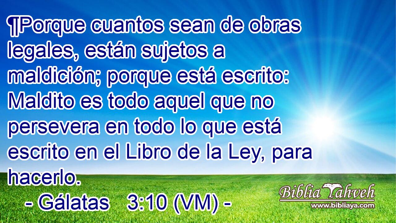  ¶Porque cuantos sean de obras legales, están sujetos a maldición; porque está escrito: Maldito es todo aquel que no persevera en todo lo que está escrito en el Libro de la Ley, para hacerlo. 