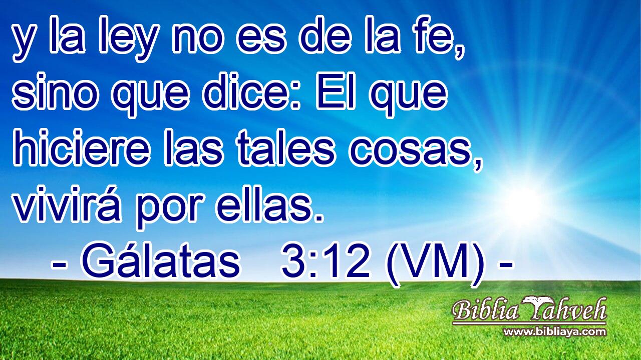  y la ley no es de la fe, sino que dice: El que hiciere las tales cosas, vivirá por ellas. 