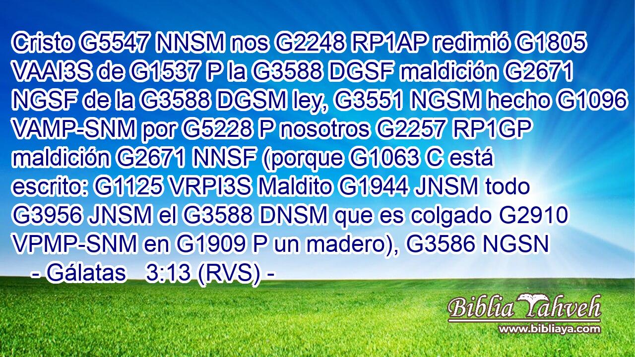 Cristo G5547 NNSM nos G2248 RP1AP redimió G1805 VAAI3S de G1537 P la G3588 DGSF maldición G2671 NGSF de la G3588 DGSM ley, G3551 NGSM hecho G1096 VAMP-SNM por G5228 P nosotros G2257 RP1GP maldición G2671 NNSF (porque G1063 C está escrito: G1125 VRPI3S Maldito G1944 JNSM todo G3956 JNSM el G3588 DNSM que es colgado G2910 VPMP-SNM en G1909 P un madero), G3586 NGSN 