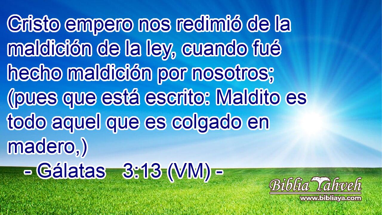  Cristo empero nos redimió de la maldición de la ley, cuando fué hecho maldición por nosotros; (pues que está escrito: Maldito es todo aquel que es colgado en madero,) 
