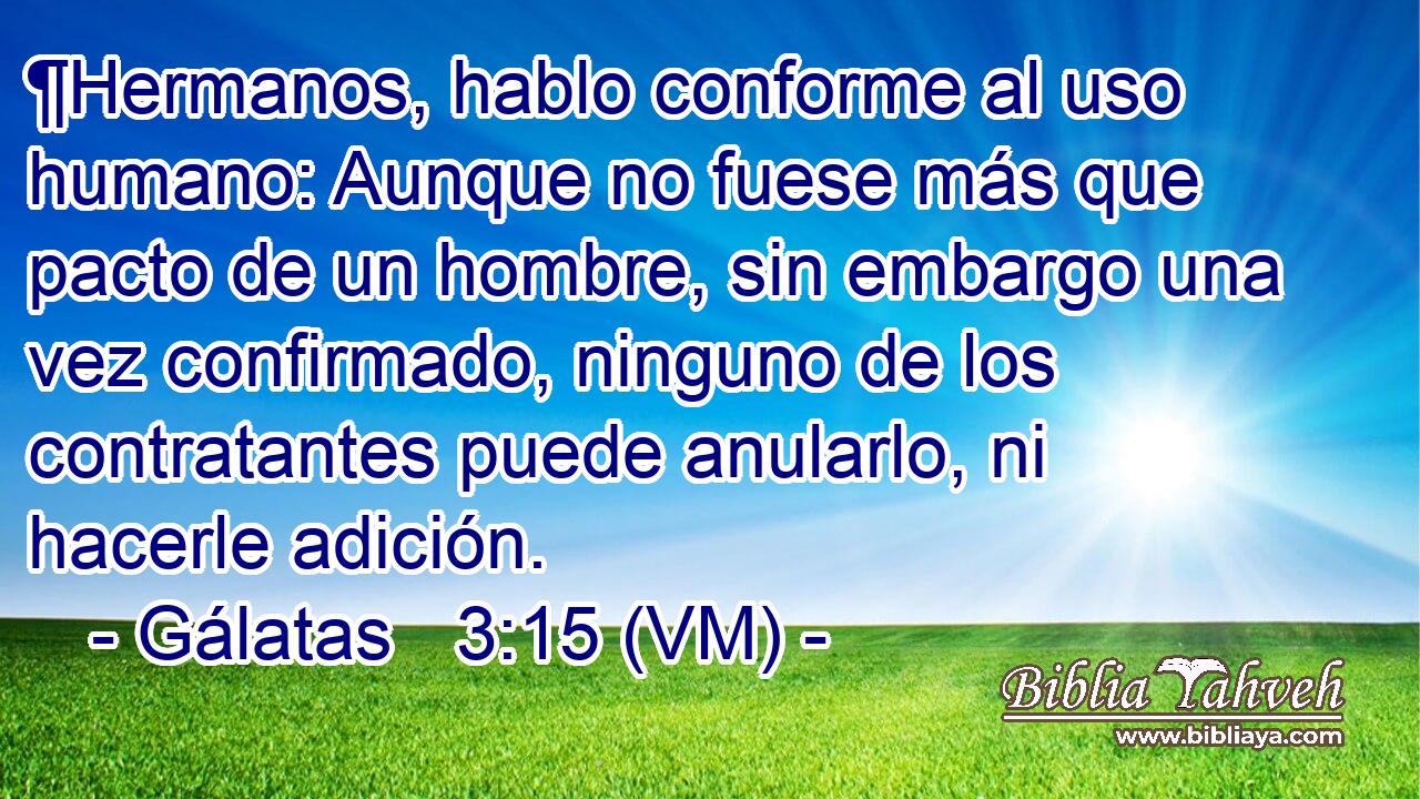  ¶Hermanos, hablo conforme al uso humano: Aunque no fuese más que pacto de un hombre, sin embargo una vez confirmado, ninguno de los contratantes puede anularlo, ni hacerle adición. 