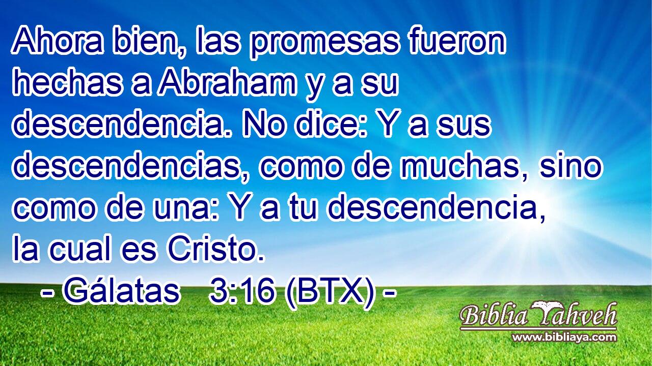 Ahora bien, las promesas fueron hechas a Abraham y a su descendencia. No dice: Y a sus descendencias, como de muchas, sino como de una: Y a tu descendencia, la cual es Cristo.