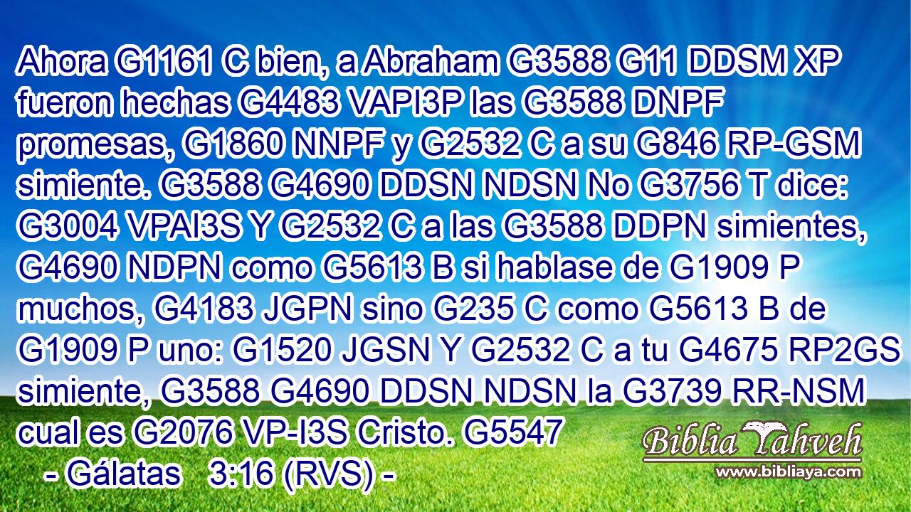 Ahora G1161 C bien, a Abraham G3588 G11 DDSM XP fueron hechas G4483 VAPI3P las G3588 DNPF promesas, G1860 NNPF y G2532 C a su G846 RP-GSM simiente. G3588 G4690 DDSN NDSN No G3756 T dice: G3004 VPAI3S Y G2532 C a las G3588 DDPN simientes, G4690 NDPN como G5613 B si hablase de G1909 P muchos, G4183 JGPN sino G235 C como G5613 B de G1909 P uno: G1520 JGSN Y G2532 C a tu G4675 RP2GS simiente, G3588 G4690 DDSN NDSN la G3739 RR-NSM cual es G2076 VP-I3S Cristo. G5547 