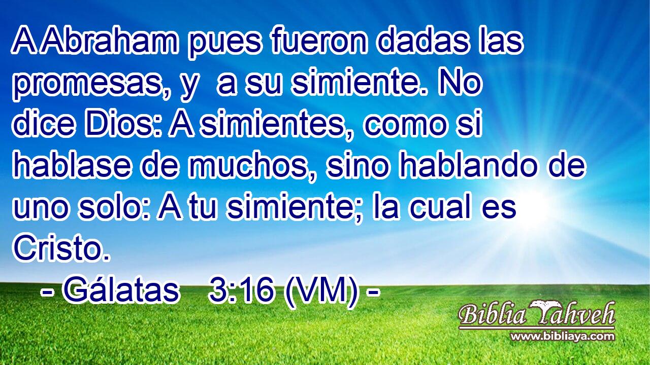  A Abraham pues fueron dadas las promesas, y  a su simiente. No dice Dios: A simientes, como si hablase de muchos, sino hablando de uno solo: A tu simiente; la cual es Cristo. 