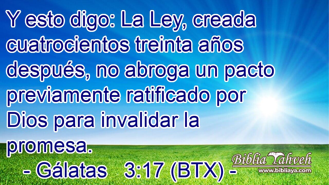 Y esto digo: La Ley, creada cuatrocientos treinta años después, no abroga un pacto previamente ratificado por Dios para invalidar la promesa.
