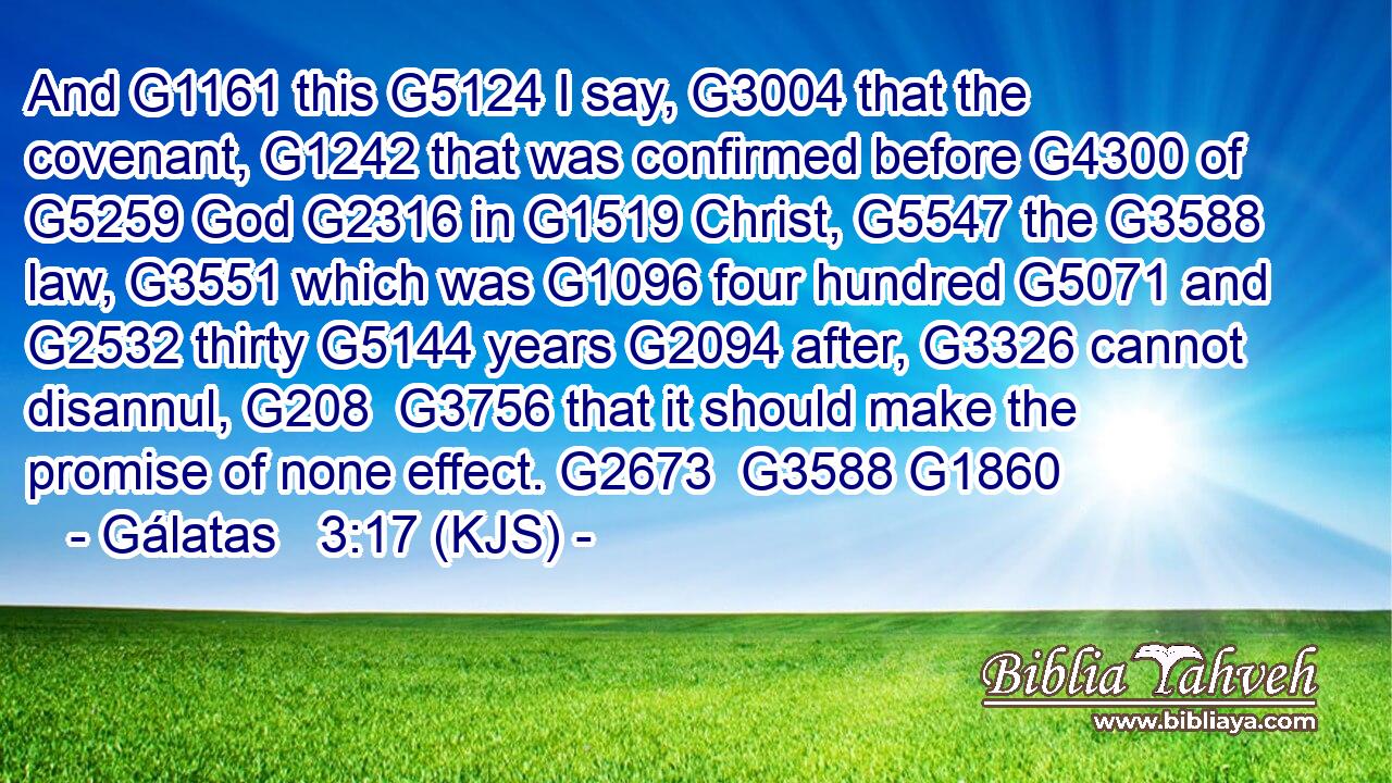 And G1161 this G5124 I say, G3004 that the covenant, G1242 that was confirmed before G4300 of G5259 God G2316 in G1519 Christ, G5547 the G3588 law, G3551 which was G1096 four hundred G5071 and G2532 thirty G5144 years G2094 after, G3326 cannot disannul, G208  G3756 that it should make the promise of none effect. G2673  G3588 G1860