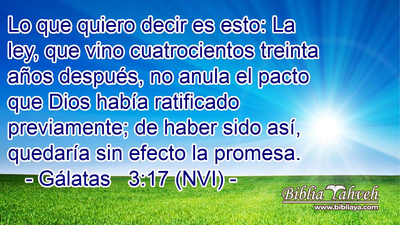  Lo que quiero decir es esto: La ley, que vino cuatrocientos treinta años después, no anula el pacto que Dios había ratificado previamente; de haber sido así, quedaría sin efecto la promesa. 