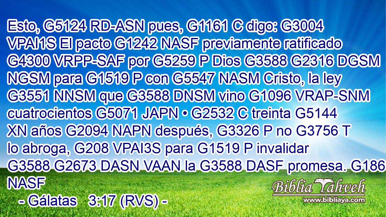 Esto, G5124 RD-ASN pues, G1161 C digo: G3004 VPAI1S El pacto G1242 NASF previamente ratificado G4300 VRPP-SAF por G5259 P Dios G3588 G2316 DGSM NGSM para G1519 P con G5547 NASM Cristo, la ley G3551 NNSM que G3588 DNSM vino G1096 VRAP-SNM cuatrocientos G5071 JAPN • G2532 C treinta G5144 XN años G2094 NAPN después, G3326 P no G3756 T lo abroga, G208 VPAI3S para G1519 P invalidar G3588 G2673 DASN VAAN la G3588 DASF promesa. G1860 NASF 