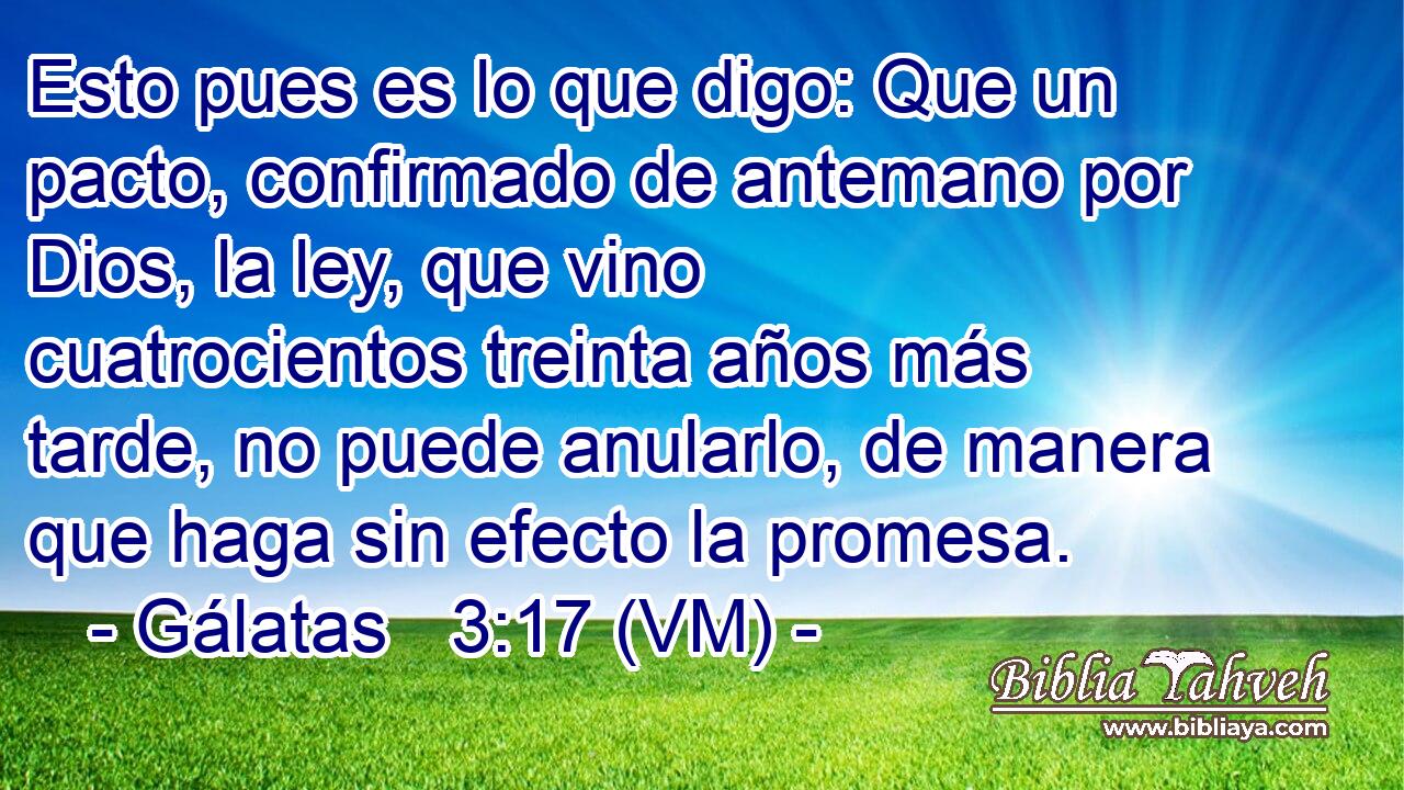  Esto pues es lo que digo: Que un pacto, confirmado de antemano por Dios, la ley, que vino cuatrocientos treinta años más tarde, no puede anularlo, de manera que haga sin efecto la promesa. 