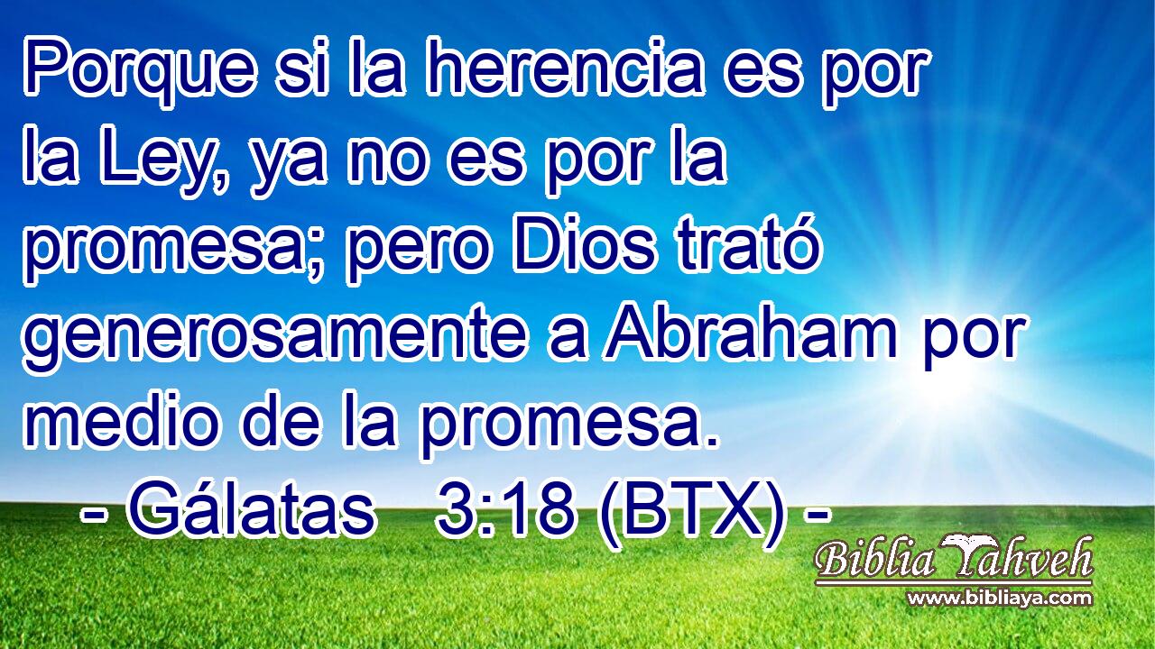 Porque si la herencia es por la Ley, ya no es por la promesa; pero Dios trató generosamente a Abraham por medio de la promesa.
