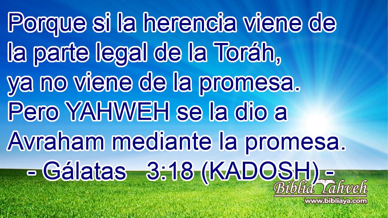  Porque si la herencia viene de la parte legal de la Toráh, ya no viene de la promesa. Pero YAHWEH se la dio a Avraham mediante la promesa. 