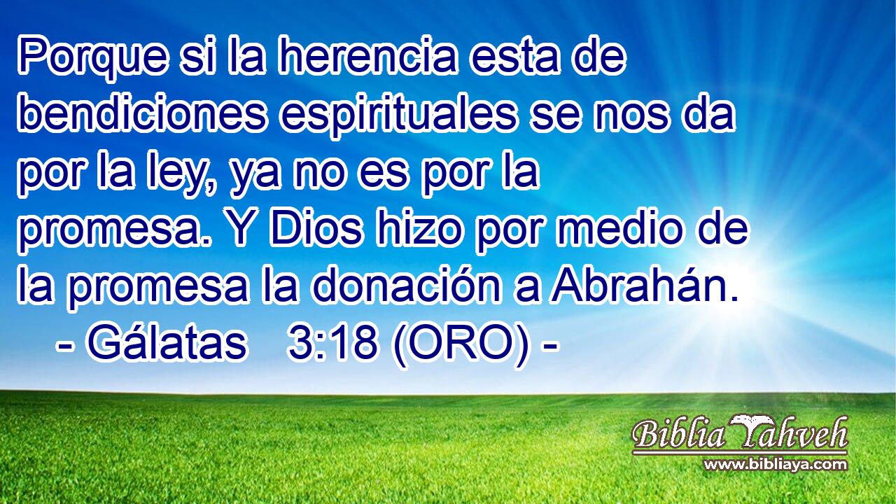  Porque si la herencia esta de bendiciones espirituales se nos da por la ley, ya no es por la promesa. Y Dios hizo por medio de la promesa la donación a Abrahán. 